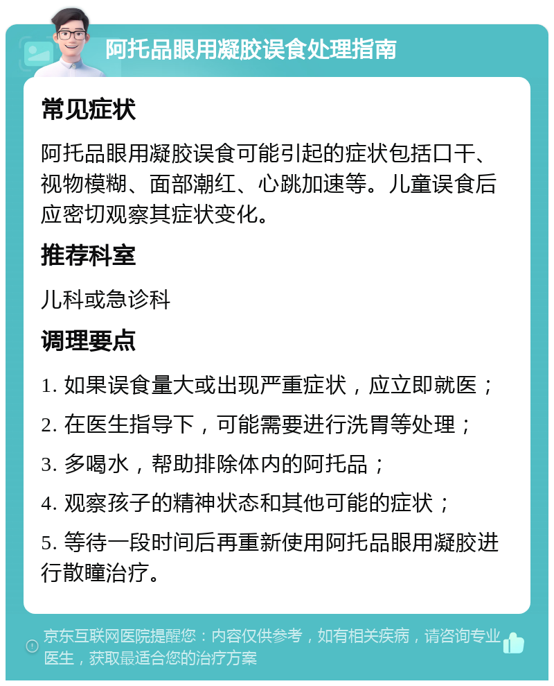 阿托品眼用凝胶误食处理指南 常见症状 阿托品眼用凝胶误食可能引起的症状包括口干、视物模糊、面部潮红、心跳加速等。儿童误食后应密切观察其症状变化。 推荐科室 儿科或急诊科 调理要点 1. 如果误食量大或出现严重症状，应立即就医； 2. 在医生指导下，可能需要进行洗胃等处理； 3. 多喝水，帮助排除体内的阿托品； 4. 观察孩子的精神状态和其他可能的症状； 5. 等待一段时间后再重新使用阿托品眼用凝胶进行散瞳治疗。