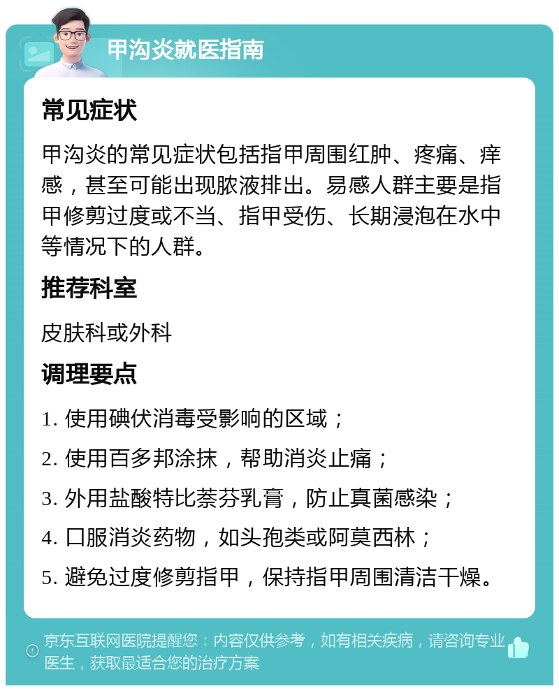 甲沟炎就医指南 常见症状 甲沟炎的常见症状包括指甲周围红肿、疼痛、痒感，甚至可能出现脓液排出。易感人群主要是指甲修剪过度或不当、指甲受伤、长期浸泡在水中等情况下的人群。 推荐科室 皮肤科或外科 调理要点 1. 使用碘伏消毒受影响的区域； 2. 使用百多邦涂抹，帮助消炎止痛； 3. 外用盐酸特比萘芬乳膏，防止真菌感染； 4. 口服消炎药物，如头孢类或阿莫西林； 5. 避免过度修剪指甲，保持指甲周围清洁干燥。