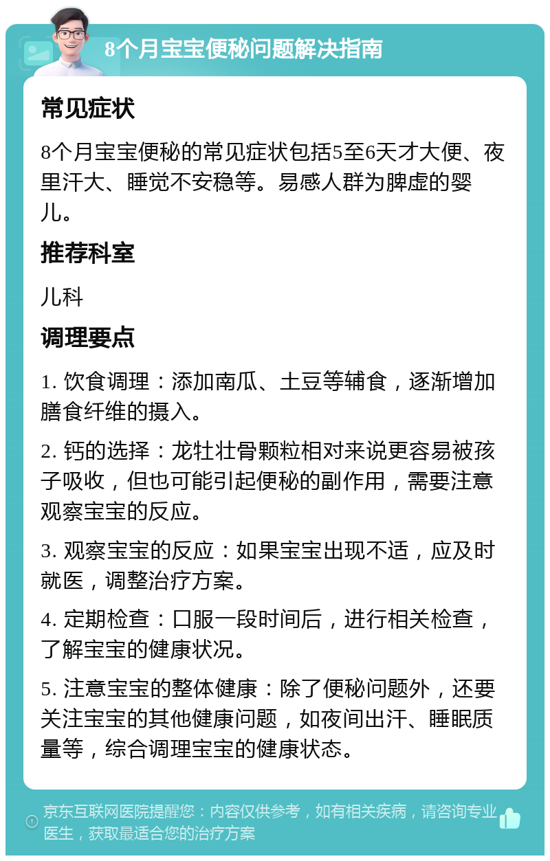 8个月宝宝便秘问题解决指南 常见症状 8个月宝宝便秘的常见症状包括5至6天才大便、夜里汗大、睡觉不安稳等。易感人群为脾虚的婴儿。 推荐科室 儿科 调理要点 1. 饮食调理：添加南瓜、土豆等辅食，逐渐增加膳食纤维的摄入。 2. 钙的选择：龙牡壮骨颗粒相对来说更容易被孩子吸收，但也可能引起便秘的副作用，需要注意观察宝宝的反应。 3. 观察宝宝的反应：如果宝宝出现不适，应及时就医，调整治疗方案。 4. 定期检查：口服一段时间后，进行相关检查，了解宝宝的健康状况。 5. 注意宝宝的整体健康：除了便秘问题外，还要关注宝宝的其他健康问题，如夜间出汗、睡眠质量等，综合调理宝宝的健康状态。