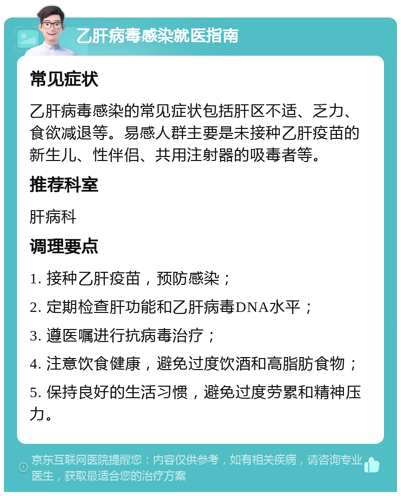 乙肝病毒感染就医指南 常见症状 乙肝病毒感染的常见症状包括肝区不适、乏力、食欲减退等。易感人群主要是未接种乙肝疫苗的新生儿、性伴侣、共用注射器的吸毒者等。 推荐科室 肝病科 调理要点 1. 接种乙肝疫苗，预防感染； 2. 定期检查肝功能和乙肝病毒DNA水平； 3. 遵医嘱进行抗病毒治疗； 4. 注意饮食健康，避免过度饮酒和高脂肪食物； 5. 保持良好的生活习惯，避免过度劳累和精神压力。