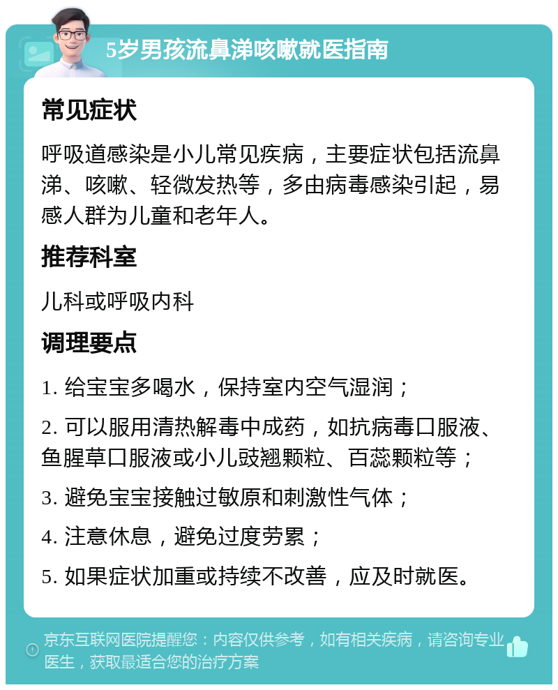 5岁男孩流鼻涕咳嗽就医指南 常见症状 呼吸道感染是小儿常见疾病，主要症状包括流鼻涕、咳嗽、轻微发热等，多由病毒感染引起，易感人群为儿童和老年人。 推荐科室 儿科或呼吸内科 调理要点 1. 给宝宝多喝水，保持室内空气湿润； 2. 可以服用清热解毒中成药，如抗病毒口服液、鱼腥草口服液或小儿豉翘颗粒、百蕊颗粒等； 3. 避免宝宝接触过敏原和刺激性气体； 4. 注意休息，避免过度劳累； 5. 如果症状加重或持续不改善，应及时就医。