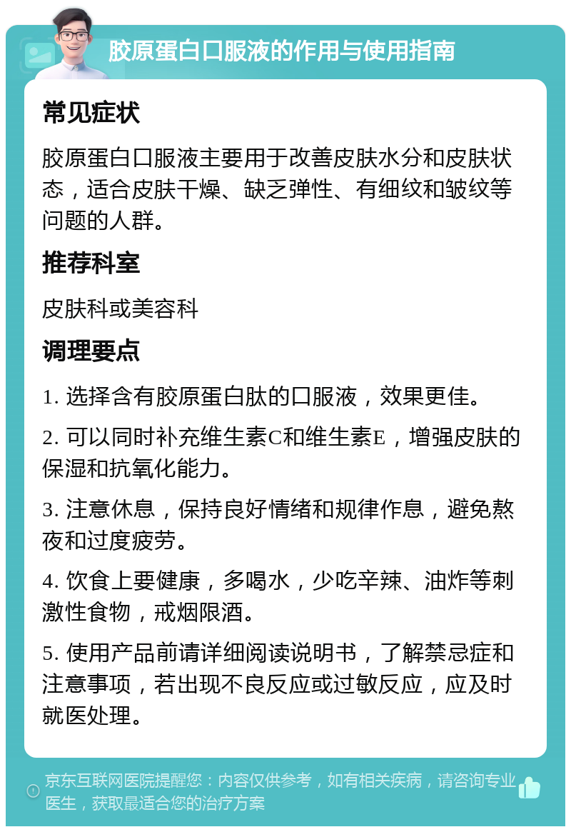 胶原蛋白口服液的作用与使用指南 常见症状 胶原蛋白口服液主要用于改善皮肤水分和皮肤状态，适合皮肤干燥、缺乏弹性、有细纹和皱纹等问题的人群。 推荐科室 皮肤科或美容科 调理要点 1. 选择含有胶原蛋白肽的口服液，效果更佳。 2. 可以同时补充维生素C和维生素E，增强皮肤的保湿和抗氧化能力。 3. 注意休息，保持良好情绪和规律作息，避免熬夜和过度疲劳。 4. 饮食上要健康，多喝水，少吃辛辣、油炸等刺激性食物，戒烟限酒。 5. 使用产品前请详细阅读说明书，了解禁忌症和注意事项，若出现不良反应或过敏反应，应及时就医处理。