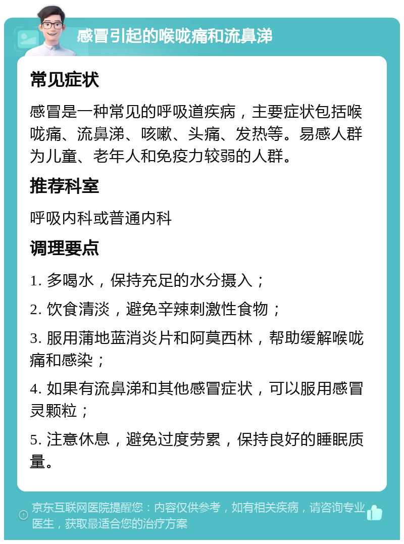 感冒引起的喉咙痛和流鼻涕 常见症状 感冒是一种常见的呼吸道疾病，主要症状包括喉咙痛、流鼻涕、咳嗽、头痛、发热等。易感人群为儿童、老年人和免疫力较弱的人群。 推荐科室 呼吸内科或普通内科 调理要点 1. 多喝水，保持充足的水分摄入； 2. 饮食清淡，避免辛辣刺激性食物； 3. 服用蒲地蓝消炎片和阿莫西林，帮助缓解喉咙痛和感染； 4. 如果有流鼻涕和其他感冒症状，可以服用感冒灵颗粒； 5. 注意休息，避免过度劳累，保持良好的睡眠质量。