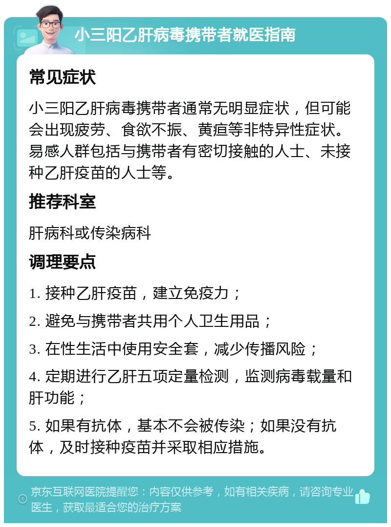 小三阳乙肝病毒携带者就医指南 常见症状 小三阳乙肝病毒携带者通常无明显症状，但可能会出现疲劳、食欲不振、黄疸等非特异性症状。易感人群包括与携带者有密切接触的人士、未接种乙肝疫苗的人士等。 推荐科室 肝病科或传染病科 调理要点 1. 接种乙肝疫苗，建立免疫力； 2. 避免与携带者共用个人卫生用品； 3. 在性生活中使用安全套，减少传播风险； 4. 定期进行乙肝五项定量检测，监测病毒载量和肝功能； 5. 如果有抗体，基本不会被传染；如果没有抗体，及时接种疫苗并采取相应措施。