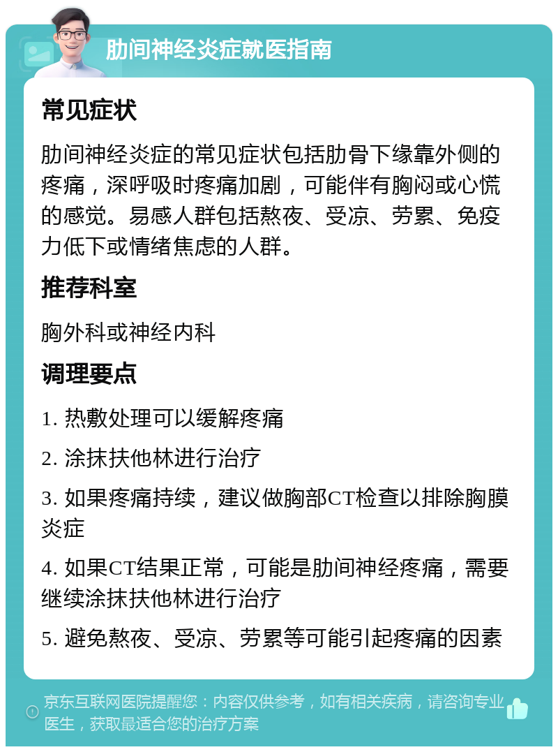 肋间神经炎症就医指南 常见症状 肋间神经炎症的常见症状包括肋骨下缘靠外侧的疼痛，深呼吸时疼痛加剧，可能伴有胸闷或心慌的感觉。易感人群包括熬夜、受凉、劳累、免疫力低下或情绪焦虑的人群。 推荐科室 胸外科或神经内科 调理要点 1. 热敷处理可以缓解疼痛 2. 涂抹扶他林进行治疗 3. 如果疼痛持续，建议做胸部CT检查以排除胸膜炎症 4. 如果CT结果正常，可能是肋间神经疼痛，需要继续涂抹扶他林进行治疗 5. 避免熬夜、受凉、劳累等可能引起疼痛的因素