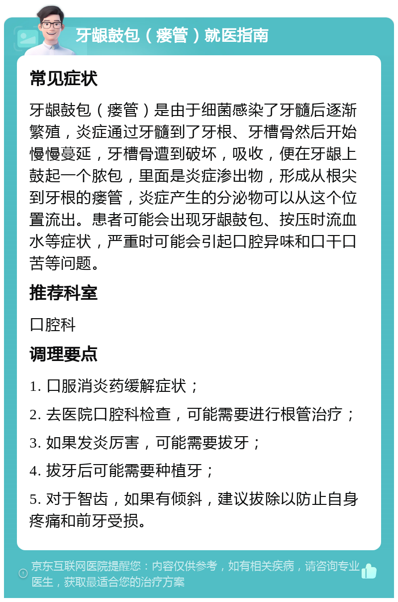 牙龈鼓包（瘘管）就医指南 常见症状 牙龈鼓包（瘘管）是由于细菌感染了牙髓后逐渐繁殖，炎症通过牙髓到了牙根、牙槽骨然后开始慢慢蔓延，牙槽骨遭到破坏，吸收，便在牙龈上鼓起一个脓包，里面是炎症渗出物，形成从根尖到牙根的瘘管，炎症产生的分泌物可以从这个位置流出。患者可能会出现牙龈鼓包、按压时流血水等症状，严重时可能会引起口腔异味和口干口苦等问题。 推荐科室 口腔科 调理要点 1. 口服消炎药缓解症状； 2. 去医院口腔科检查，可能需要进行根管治疗； 3. 如果发炎厉害，可能需要拔牙； 4. 拔牙后可能需要种植牙； 5. 对于智齿，如果有倾斜，建议拔除以防止自身疼痛和前牙受损。