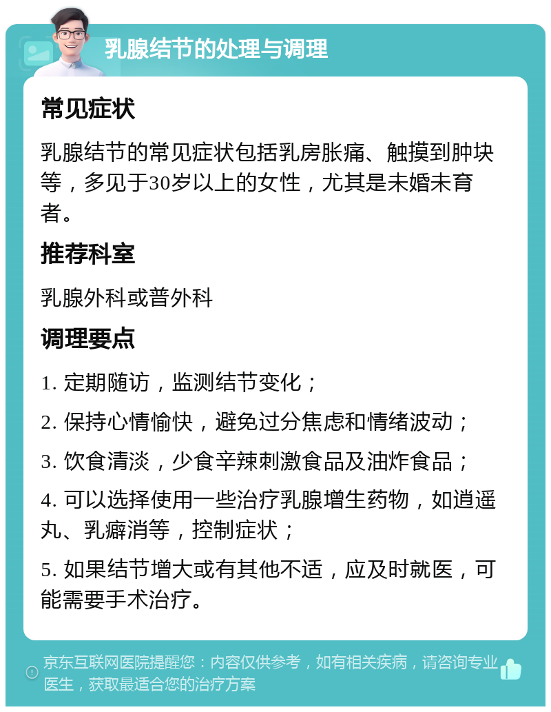 乳腺结节的处理与调理 常见症状 乳腺结节的常见症状包括乳房胀痛、触摸到肿块等，多见于30岁以上的女性，尤其是未婚未育者。 推荐科室 乳腺外科或普外科 调理要点 1. 定期随访，监测结节变化； 2. 保持心情愉快，避免过分焦虑和情绪波动； 3. 饮食清淡，少食辛辣刺激食品及油炸食品； 4. 可以选择使用一些治疗乳腺增生药物，如逍遥丸、乳癖消等，控制症状； 5. 如果结节增大或有其他不适，应及时就医，可能需要手术治疗。