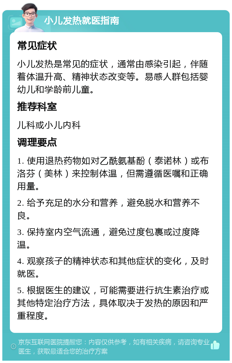 小儿发热就医指南 常见症状 小儿发热是常见的症状，通常由感染引起，伴随着体温升高、精神状态改变等。易感人群包括婴幼儿和学龄前儿童。 推荐科室 儿科或小儿内科 调理要点 1. 使用退热药物如对乙酰氨基酚（泰诺林）或布洛芬（美林）来控制体温，但需遵循医嘱和正确用量。 2. 给予充足的水分和营养，避免脱水和营养不良。 3. 保持室内空气流通，避免过度包裹或过度降温。 4. 观察孩子的精神状态和其他症状的变化，及时就医。 5. 根据医生的建议，可能需要进行抗生素治疗或其他特定治疗方法，具体取决于发热的原因和严重程度。