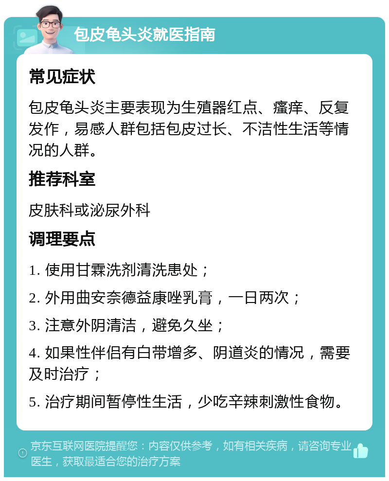 包皮龟头炎就医指南 常见症状 包皮龟头炎主要表现为生殖器红点、瘙痒、反复发作，易感人群包括包皮过长、不洁性生活等情况的人群。 推荐科室 皮肤科或泌尿外科 调理要点 1. 使用甘霖洗剂清洗患处； 2. 外用曲安奈德益康唑乳膏，一日两次； 3. 注意外阴清洁，避免久坐； 4. 如果性伴侣有白带增多、阴道炎的情况，需要及时治疗； 5. 治疗期间暂停性生活，少吃辛辣刺激性食物。