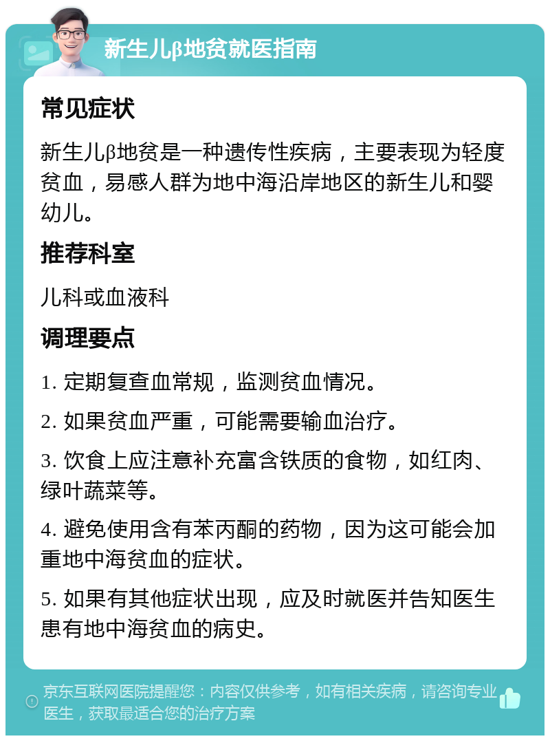 新生儿β地贫就医指南 常见症状 新生儿β地贫是一种遗传性疾病，主要表现为轻度贫血，易感人群为地中海沿岸地区的新生儿和婴幼儿。 推荐科室 儿科或血液科 调理要点 1. 定期复查血常规，监测贫血情况。 2. 如果贫血严重，可能需要输血治疗。 3. 饮食上应注意补充富含铁质的食物，如红肉、绿叶蔬菜等。 4. 避免使用含有苯丙酮的药物，因为这可能会加重地中海贫血的症状。 5. 如果有其他症状出现，应及时就医并告知医生患有地中海贫血的病史。