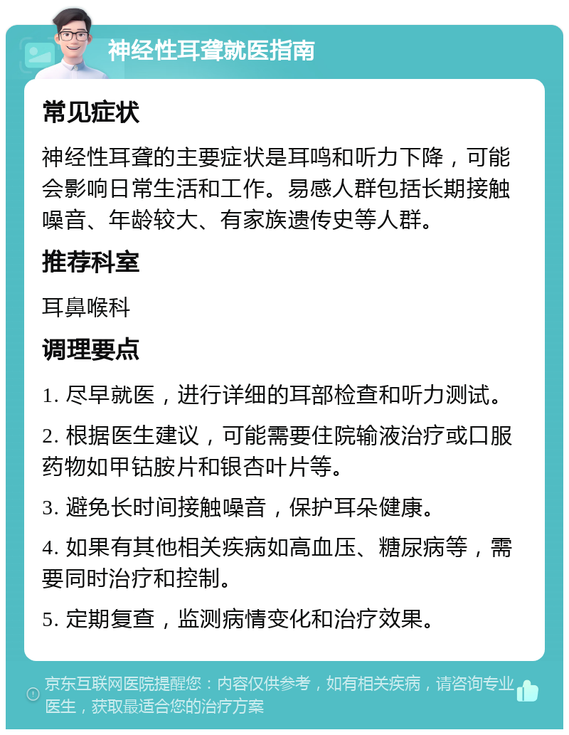 神经性耳聋就医指南 常见症状 神经性耳聋的主要症状是耳鸣和听力下降，可能会影响日常生活和工作。易感人群包括长期接触噪音、年龄较大、有家族遗传史等人群。 推荐科室 耳鼻喉科 调理要点 1. 尽早就医，进行详细的耳部检查和听力测试。 2. 根据医生建议，可能需要住院输液治疗或口服药物如甲钴胺片和银杏叶片等。 3. 避免长时间接触噪音，保护耳朵健康。 4. 如果有其他相关疾病如高血压、糖尿病等，需要同时治疗和控制。 5. 定期复查，监测病情变化和治疗效果。