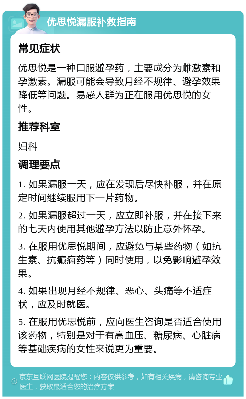 优思悦漏服补救指南 常见症状 优思悦是一种口服避孕药，主要成分为雌激素和孕激素。漏服可能会导致月经不规律、避孕效果降低等问题。易感人群为正在服用优思悦的女性。 推荐科室 妇科 调理要点 1. 如果漏服一天，应在发现后尽快补服，并在原定时间继续服用下一片药物。 2. 如果漏服超过一天，应立即补服，并在接下来的七天内使用其他避孕方法以防止意外怀孕。 3. 在服用优思悦期间，应避免与某些药物（如抗生素、抗癫痫药等）同时使用，以免影响避孕效果。 4. 如果出现月经不规律、恶心、头痛等不适症状，应及时就医。 5. 在服用优思悦前，应向医生咨询是否适合使用该药物，特别是对于有高血压、糖尿病、心脏病等基础疾病的女性来说更为重要。