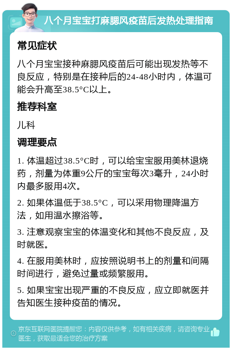 八个月宝宝打麻腮风疫苗后发热处理指南 常见症状 八个月宝宝接种麻腮风疫苗后可能出现发热等不良反应，特别是在接种后的24-48小时内，体温可能会升高至38.5°C以上。 推荐科室 儿科 调理要点 1. 体温超过38.5°C时，可以给宝宝服用美林退烧药，剂量为体重9公斤的宝宝每次3毫升，24小时内最多服用4次。 2. 如果体温低于38.5°C，可以采用物理降温方法，如用温水擦浴等。 3. 注意观察宝宝的体温变化和其他不良反应，及时就医。 4. 在服用美林时，应按照说明书上的剂量和间隔时间进行，避免过量或频繁服用。 5. 如果宝宝出现严重的不良反应，应立即就医并告知医生接种疫苗的情况。