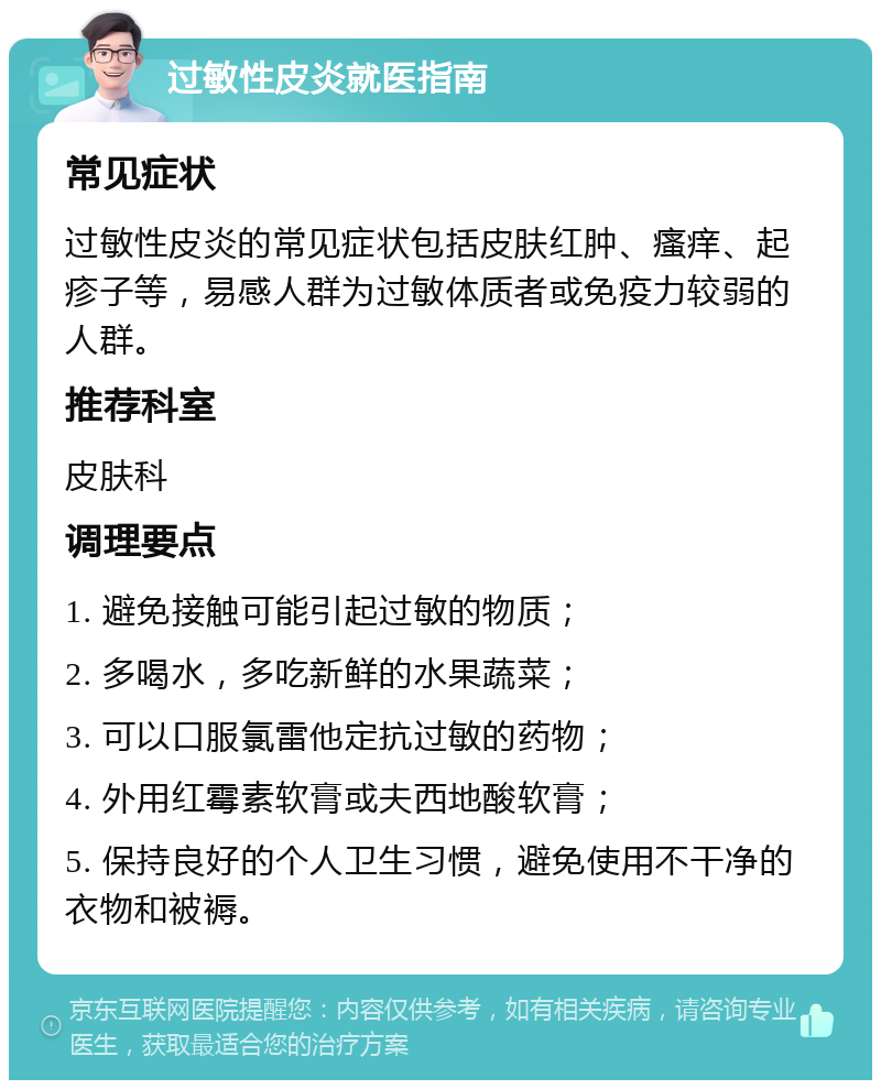 过敏性皮炎就医指南 常见症状 过敏性皮炎的常见症状包括皮肤红肿、瘙痒、起疹子等，易感人群为过敏体质者或免疫力较弱的人群。 推荐科室 皮肤科 调理要点 1. 避免接触可能引起过敏的物质； 2. 多喝水，多吃新鲜的水果蔬菜； 3. 可以口服氯雷他定抗过敏的药物； 4. 外用红霉素软膏或夫西地酸软膏； 5. 保持良好的个人卫生习惯，避免使用不干净的衣物和被褥。