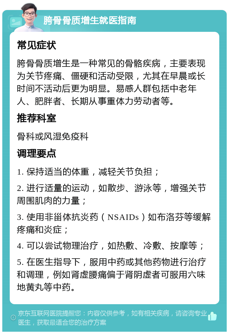 胯骨骨质增生就医指南 常见症状 胯骨骨质增生是一种常见的骨骼疾病，主要表现为关节疼痛、僵硬和活动受限，尤其在早晨或长时间不活动后更为明显。易感人群包括中老年人、肥胖者、长期从事重体力劳动者等。 推荐科室 骨科或风湿免疫科 调理要点 1. 保持适当的体重，减轻关节负担； 2. 进行适量的运动，如散步、游泳等，增强关节周围肌肉的力量； 3. 使用非甾体抗炎药（NSAIDs）如布洛芬等缓解疼痛和炎症； 4. 可以尝试物理治疗，如热敷、冷敷、按摩等； 5. 在医生指导下，服用中药或其他药物进行治疗和调理，例如肾虚腰痛偏于肾阴虚者可服用六味地黄丸等中药。