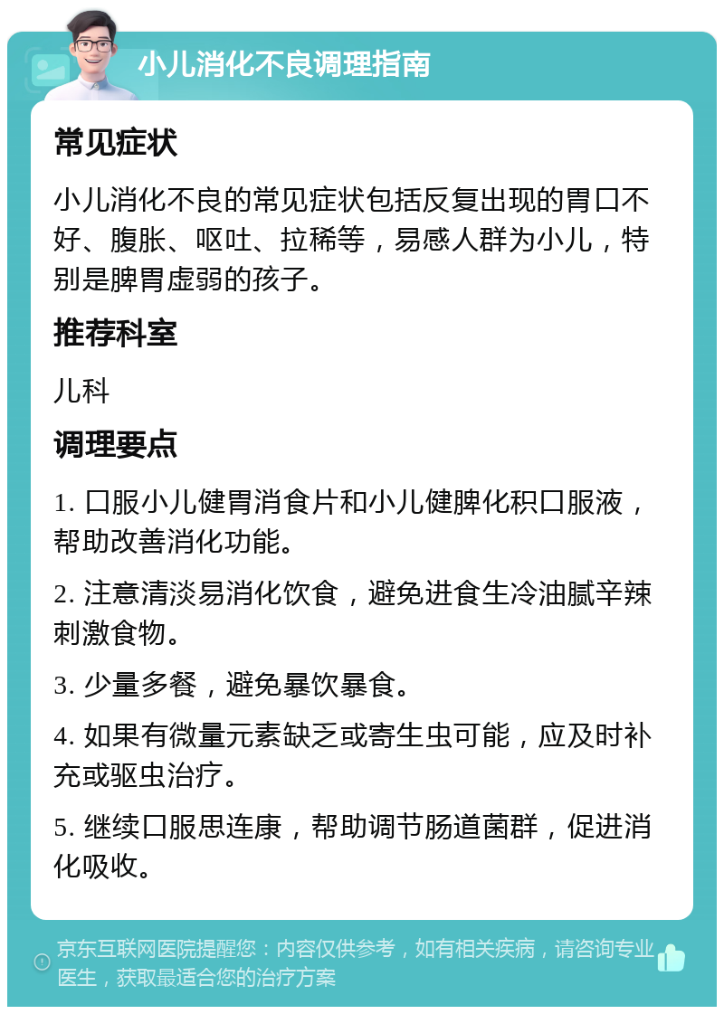 小儿消化不良调理指南 常见症状 小儿消化不良的常见症状包括反复出现的胃口不好、腹胀、呕吐、拉稀等，易感人群为小儿，特别是脾胃虚弱的孩子。 推荐科室 儿科 调理要点 1. 口服小儿健胃消食片和小儿健脾化积口服液，帮助改善消化功能。 2. 注意清淡易消化饮食，避免进食生冷油腻辛辣刺激食物。 3. 少量多餐，避免暴饮暴食。 4. 如果有微量元素缺乏或寄生虫可能，应及时补充或驱虫治疗。 5. 继续口服思连康，帮助调节肠道菌群，促进消化吸收。