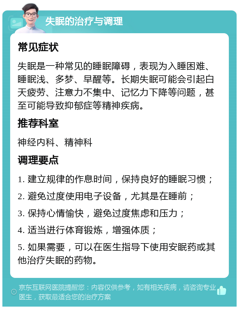 失眠的治疗与调理 常见症状 失眠是一种常见的睡眠障碍，表现为入睡困难、睡眠浅、多梦、早醒等。长期失眠可能会引起白天疲劳、注意力不集中、记忆力下降等问题，甚至可能导致抑郁症等精神疾病。 推荐科室 神经内科、精神科 调理要点 1. 建立规律的作息时间，保持良好的睡眠习惯； 2. 避免过度使用电子设备，尤其是在睡前； 3. 保持心情愉快，避免过度焦虑和压力； 4. 适当进行体育锻炼，增强体质； 5. 如果需要，可以在医生指导下使用安眠药或其他治疗失眠的药物。