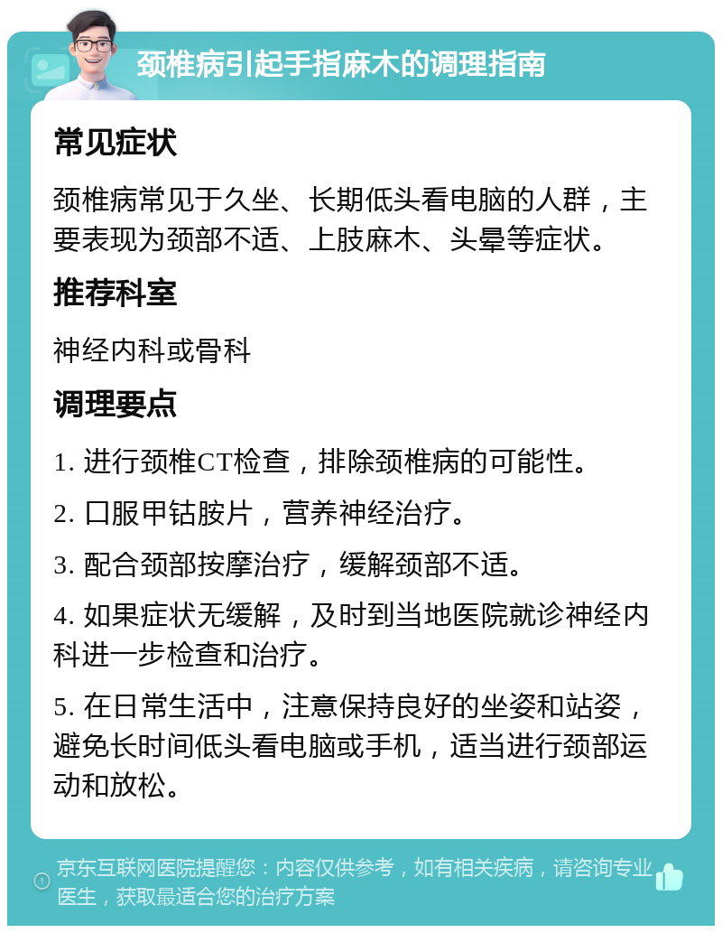 颈椎病引起手指麻木的调理指南 常见症状 颈椎病常见于久坐、长期低头看电脑的人群，主要表现为颈部不适、上肢麻木、头晕等症状。 推荐科室 神经内科或骨科 调理要点 1. 进行颈椎CT检查，排除颈椎病的可能性。 2. 口服甲钴胺片，营养神经治疗。 3. 配合颈部按摩治疗，缓解颈部不适。 4. 如果症状无缓解，及时到当地医院就诊神经内科进一步检查和治疗。 5. 在日常生活中，注意保持良好的坐姿和站姿，避免长时间低头看电脑或手机，适当进行颈部运动和放松。