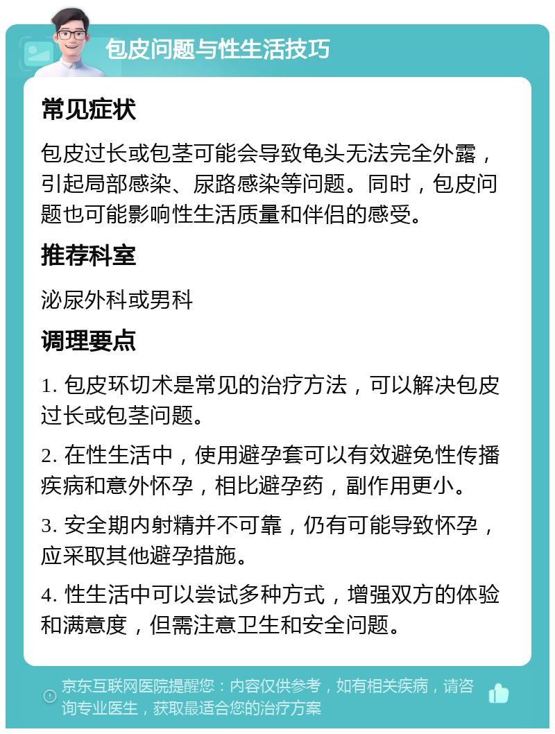 包皮问题与性生活技巧 常见症状 包皮过长或包茎可能会导致龟头无法完全外露，引起局部感染、尿路感染等问题。同时，包皮问题也可能影响性生活质量和伴侣的感受。 推荐科室 泌尿外科或男科 调理要点 1. 包皮环切术是常见的治疗方法，可以解决包皮过长或包茎问题。 2. 在性生活中，使用避孕套可以有效避免性传播疾病和意外怀孕，相比避孕药，副作用更小。 3. 安全期内射精并不可靠，仍有可能导致怀孕，应采取其他避孕措施。 4. 性生活中可以尝试多种方式，增强双方的体验和满意度，但需注意卫生和安全问题。