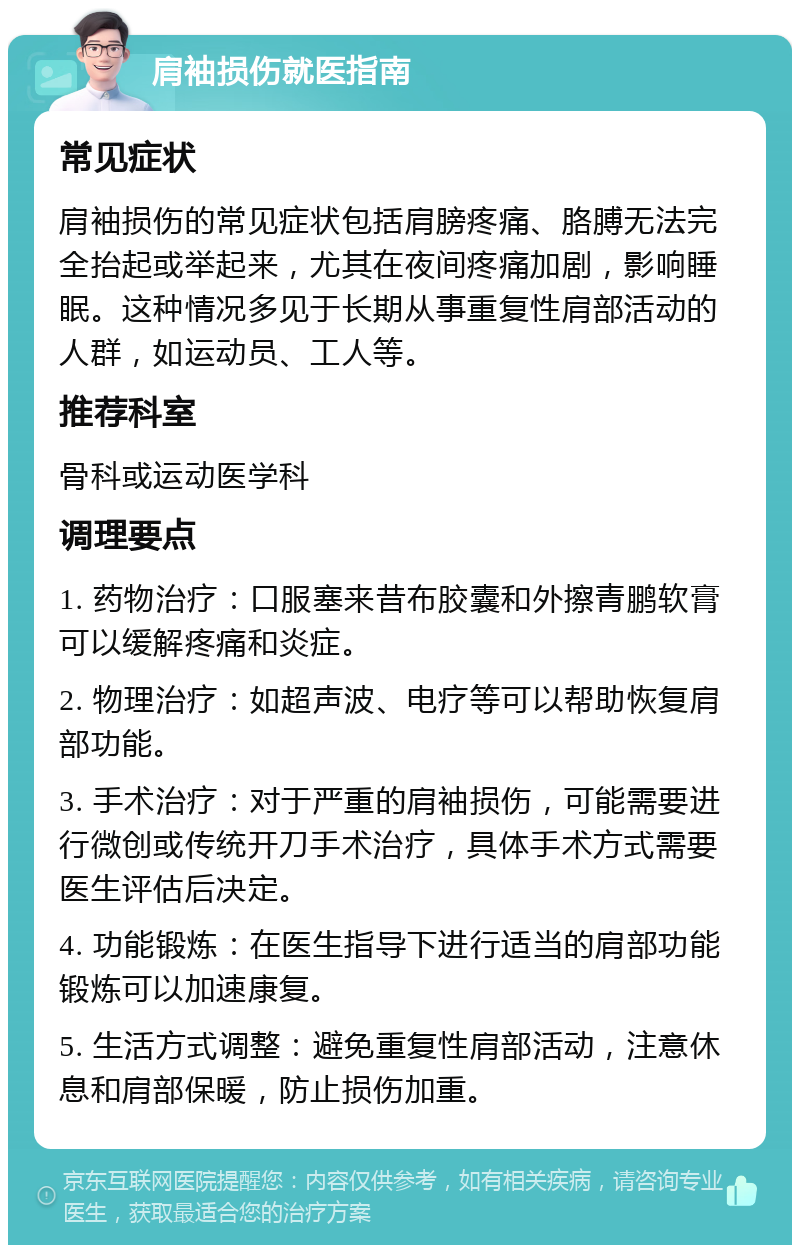 肩袖损伤就医指南 常见症状 肩袖损伤的常见症状包括肩膀疼痛、胳膊无法完全抬起或举起来，尤其在夜间疼痛加剧，影响睡眠。这种情况多见于长期从事重复性肩部活动的人群，如运动员、工人等。 推荐科室 骨科或运动医学科 调理要点 1. 药物治疗：口服塞来昔布胶囊和外擦青鹏软膏可以缓解疼痛和炎症。 2. 物理治疗：如超声波、电疗等可以帮助恢复肩部功能。 3. 手术治疗：对于严重的肩袖损伤，可能需要进行微创或传统开刀手术治疗，具体手术方式需要医生评估后决定。 4. 功能锻炼：在医生指导下进行适当的肩部功能锻炼可以加速康复。 5. 生活方式调整：避免重复性肩部活动，注意休息和肩部保暖，防止损伤加重。