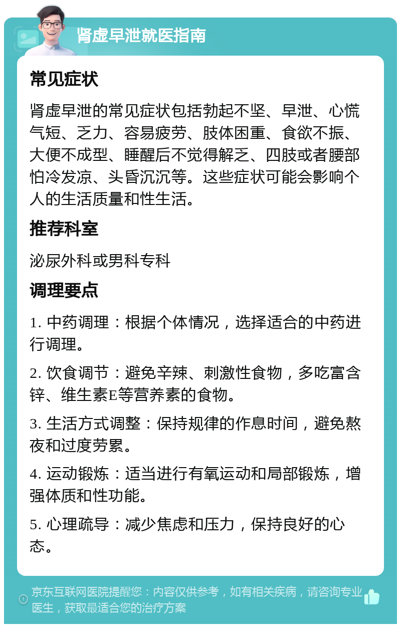 肾虚早泄就医指南 常见症状 肾虚早泄的常见症状包括勃起不坚、早泄、心慌气短、乏力、容易疲劳、肢体困重、食欲不振、大便不成型、睡醒后不觉得解乏、四肢或者腰部怕冷发凉、头昏沉沉等。这些症状可能会影响个人的生活质量和性生活。 推荐科室 泌尿外科或男科专科 调理要点 1. 中药调理：根据个体情况，选择适合的中药进行调理。 2. 饮食调节：避免辛辣、刺激性食物，多吃富含锌、维生素E等营养素的食物。 3. 生活方式调整：保持规律的作息时间，避免熬夜和过度劳累。 4. 运动锻炼：适当进行有氧运动和局部锻炼，增强体质和性功能。 5. 心理疏导：减少焦虑和压力，保持良好的心态。