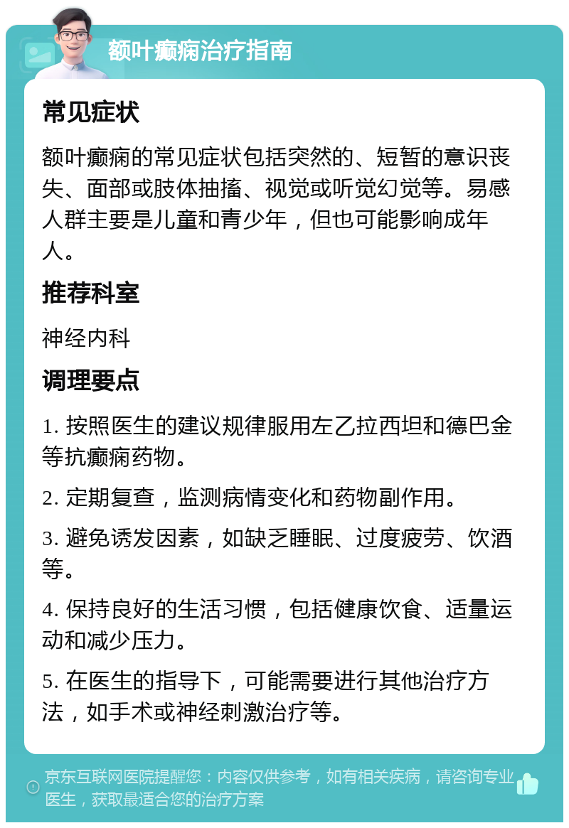 额叶癫痫治疗指南 常见症状 额叶癫痫的常见症状包括突然的、短暂的意识丧失、面部或肢体抽搐、视觉或听觉幻觉等。易感人群主要是儿童和青少年，但也可能影响成年人。 推荐科室 神经内科 调理要点 1. 按照医生的建议规律服用左乙拉西坦和德巴金等抗癫痫药物。 2. 定期复查，监测病情变化和药物副作用。 3. 避免诱发因素，如缺乏睡眠、过度疲劳、饮酒等。 4. 保持良好的生活习惯，包括健康饮食、适量运动和减少压力。 5. 在医生的指导下，可能需要进行其他治疗方法，如手术或神经刺激治疗等。