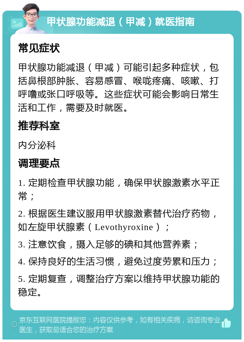 甲状腺功能减退（甲减）就医指南 常见症状 甲状腺功能减退（甲减）可能引起多种症状，包括鼻根部肿胀、容易感冒、喉咙疼痛、咳嗽、打呼噜或张口呼吸等。这些症状可能会影响日常生活和工作，需要及时就医。 推荐科室 内分泌科 调理要点 1. 定期检查甲状腺功能，确保甲状腺激素水平正常； 2. 根据医生建议服用甲状腺激素替代治疗药物，如左旋甲状腺素（Levothyroxine）； 3. 注意饮食，摄入足够的碘和其他营养素； 4. 保持良好的生活习惯，避免过度劳累和压力； 5. 定期复查，调整治疗方案以维持甲状腺功能的稳定。