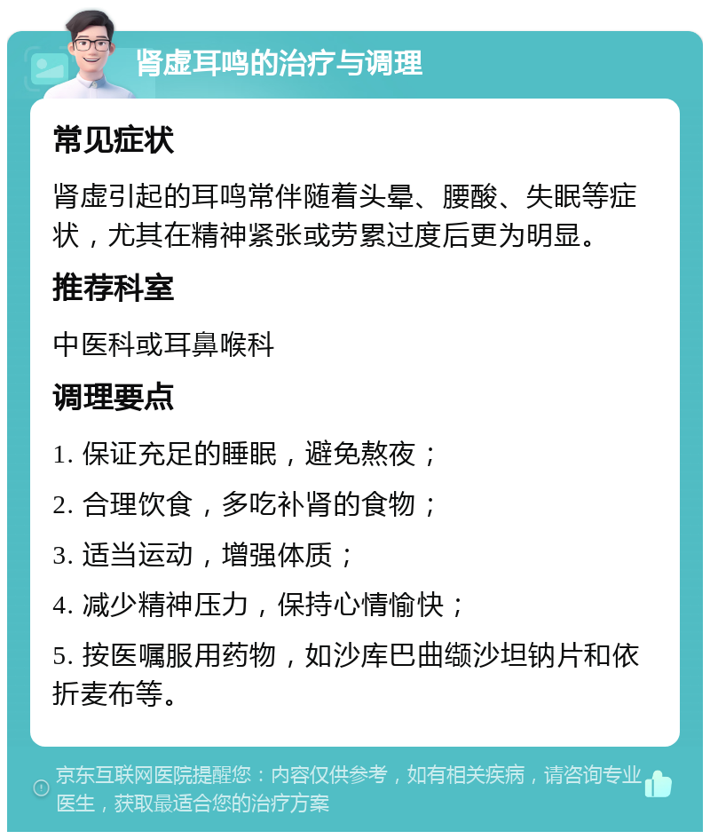 肾虚耳鸣的治疗与调理 常见症状 肾虚引起的耳鸣常伴随着头晕、腰酸、失眠等症状，尤其在精神紧张或劳累过度后更为明显。 推荐科室 中医科或耳鼻喉科 调理要点 1. 保证充足的睡眠，避免熬夜； 2. 合理饮食，多吃补肾的食物； 3. 适当运动，增强体质； 4. 减少精神压力，保持心情愉快； 5. 按医嘱服用药物，如沙库巴曲缬沙坦钠片和依折麦布等。