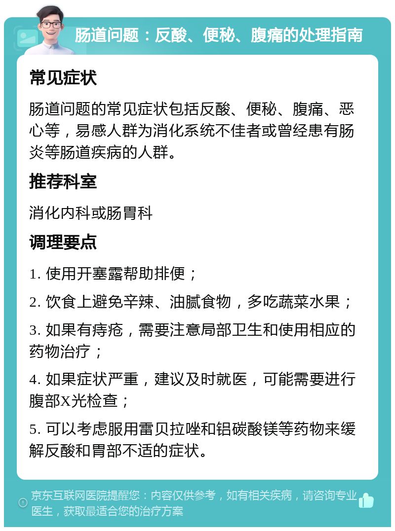 肠道问题：反酸、便秘、腹痛的处理指南 常见症状 肠道问题的常见症状包括反酸、便秘、腹痛、恶心等，易感人群为消化系统不佳者或曾经患有肠炎等肠道疾病的人群。 推荐科室 消化内科或肠胃科 调理要点 1. 使用开塞露帮助排便； 2. 饮食上避免辛辣、油腻食物，多吃蔬菜水果； 3. 如果有痔疮，需要注意局部卫生和使用相应的药物治疗； 4. 如果症状严重，建议及时就医，可能需要进行腹部X光检查； 5. 可以考虑服用雷贝拉唑和铝碳酸镁等药物来缓解反酸和胃部不适的症状。