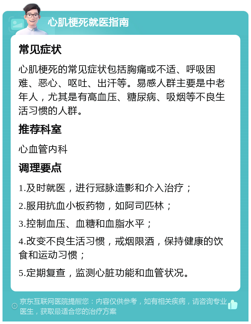 心肌梗死就医指南 常见症状 心肌梗死的常见症状包括胸痛或不适、呼吸困难、恶心、呕吐、出汗等。易感人群主要是中老年人，尤其是有高血压、糖尿病、吸烟等不良生活习惯的人群。 推荐科室 心血管内科 调理要点 1.及时就医，进行冠脉造影和介入治疗； 2.服用抗血小板药物，如阿司匹林； 3.控制血压、血糖和血脂水平； 4.改变不良生活习惯，戒烟限酒，保持健康的饮食和运动习惯； 5.定期复查，监测心脏功能和血管状况。