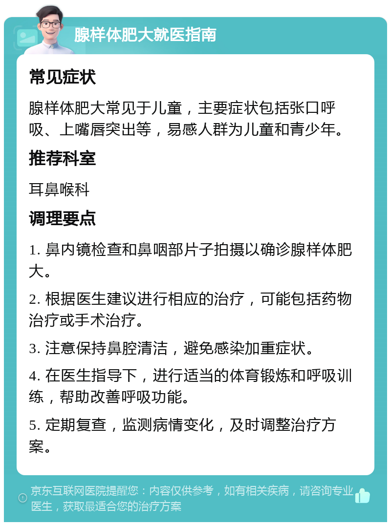 腺样体肥大就医指南 常见症状 腺样体肥大常见于儿童，主要症状包括张口呼吸、上嘴唇突出等，易感人群为儿童和青少年。 推荐科室 耳鼻喉科 调理要点 1. 鼻内镜检查和鼻咽部片子拍摄以确诊腺样体肥大。 2. 根据医生建议进行相应的治疗，可能包括药物治疗或手术治疗。 3. 注意保持鼻腔清洁，避免感染加重症状。 4. 在医生指导下，进行适当的体育锻炼和呼吸训练，帮助改善呼吸功能。 5. 定期复查，监测病情变化，及时调整治疗方案。