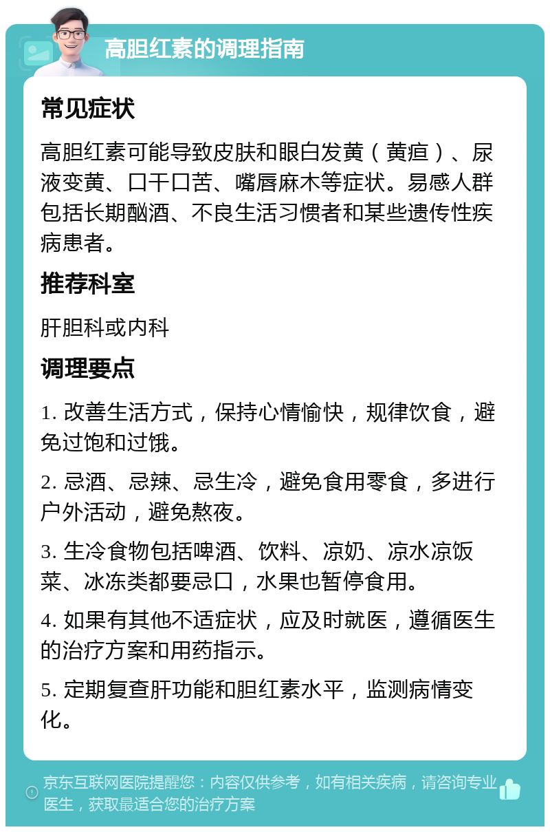 高胆红素的调理指南 常见症状 高胆红素可能导致皮肤和眼白发黄（黄疸）、尿液变黄、口干口苦、嘴唇麻木等症状。易感人群包括长期酗酒、不良生活习惯者和某些遗传性疾病患者。 推荐科室 肝胆科或内科 调理要点 1. 改善生活方式，保持心情愉快，规律饮食，避免过饱和过饿。 2. 忌酒、忌辣、忌生冷，避免食用零食，多进行户外活动，避免熬夜。 3. 生冷食物包括啤酒、饮料、凉奶、凉水凉饭菜、冰冻类都要忌口，水果也暂停食用。 4. 如果有其他不适症状，应及时就医，遵循医生的治疗方案和用药指示。 5. 定期复查肝功能和胆红素水平，监测病情变化。