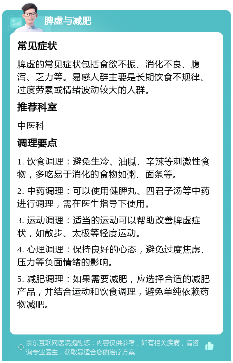 脾虚与减肥 常见症状 脾虚的常见症状包括食欲不振、消化不良、腹泻、乏力等。易感人群主要是长期饮食不规律、过度劳累或情绪波动较大的人群。 推荐科室 中医科 调理要点 1. 饮食调理：避免生冷、油腻、辛辣等刺激性食物，多吃易于消化的食物如粥、面条等。 2. 中药调理：可以使用健脾丸、四君子汤等中药进行调理，需在医生指导下使用。 3. 运动调理：适当的运动可以帮助改善脾虚症状，如散步、太极等轻度运动。 4. 心理调理：保持良好的心态，避免过度焦虑、压力等负面情绪的影响。 5. 减肥调理：如果需要减肥，应选择合适的减肥产品，并结合运动和饮食调理，避免单纯依赖药物减肥。