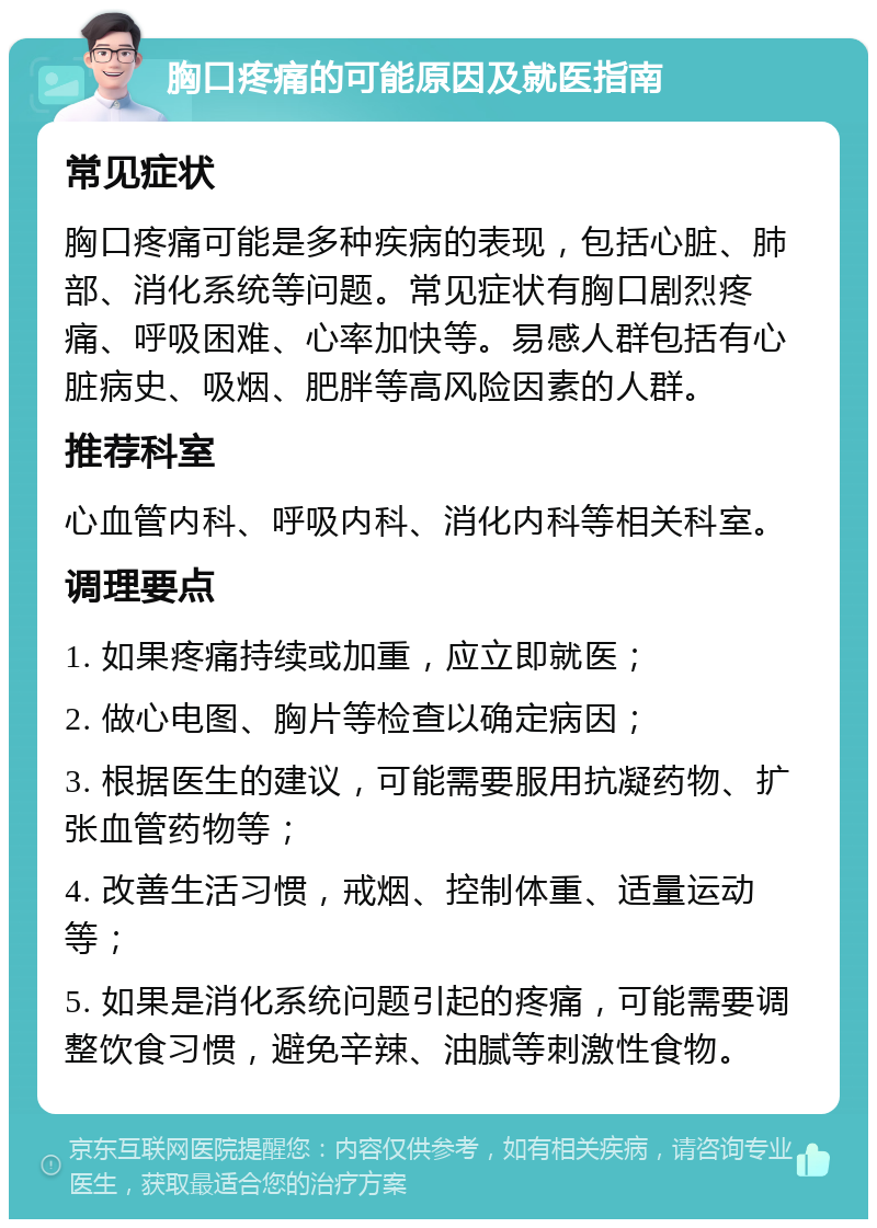 胸口疼痛的可能原因及就医指南 常见症状 胸口疼痛可能是多种疾病的表现，包括心脏、肺部、消化系统等问题。常见症状有胸口剧烈疼痛、呼吸困难、心率加快等。易感人群包括有心脏病史、吸烟、肥胖等高风险因素的人群。 推荐科室 心血管内科、呼吸内科、消化内科等相关科室。 调理要点 1. 如果疼痛持续或加重，应立即就医； 2. 做心电图、胸片等检查以确定病因； 3. 根据医生的建议，可能需要服用抗凝药物、扩张血管药物等； 4. 改善生活习惯，戒烟、控制体重、适量运动等； 5. 如果是消化系统问题引起的疼痛，可能需要调整饮食习惯，避免辛辣、油腻等刺激性食物。