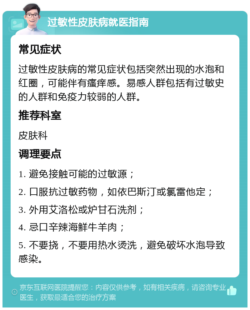 过敏性皮肤病就医指南 常见症状 过敏性皮肤病的常见症状包括突然出现的水泡和红圈，可能伴有瘙痒感。易感人群包括有过敏史的人群和免疫力较弱的人群。 推荐科室 皮肤科 调理要点 1. 避免接触可能的过敏源； 2. 口服抗过敏药物，如依巴斯汀或氯雷他定； 3. 外用艾洛松或炉甘石洗剂； 4. 忌口辛辣海鲜牛羊肉； 5. 不要挠，不要用热水烫洗，避免破坏水泡导致感染。