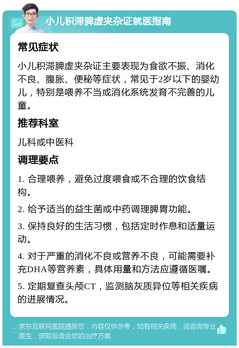 小儿积滞脾虚夹杂证就医指南 常见症状 小儿积滞脾虚夹杂证主要表现为食欲不振、消化不良、腹胀、便秘等症状，常见于2岁以下的婴幼儿，特别是喂养不当或消化系统发育不完善的儿童。 推荐科室 儿科或中医科 调理要点 1. 合理喂养，避免过度喂食或不合理的饮食结构。 2. 给予适当的益生菌或中药调理脾胃功能。 3. 保持良好的生活习惯，包括定时作息和适量运动。 4. 对于严重的消化不良或营养不良，可能需要补充DHA等营养素，具体用量和方法应遵循医嘱。 5. 定期复查头颅CT，监测脑灰质异位等相关疾病的进展情况。