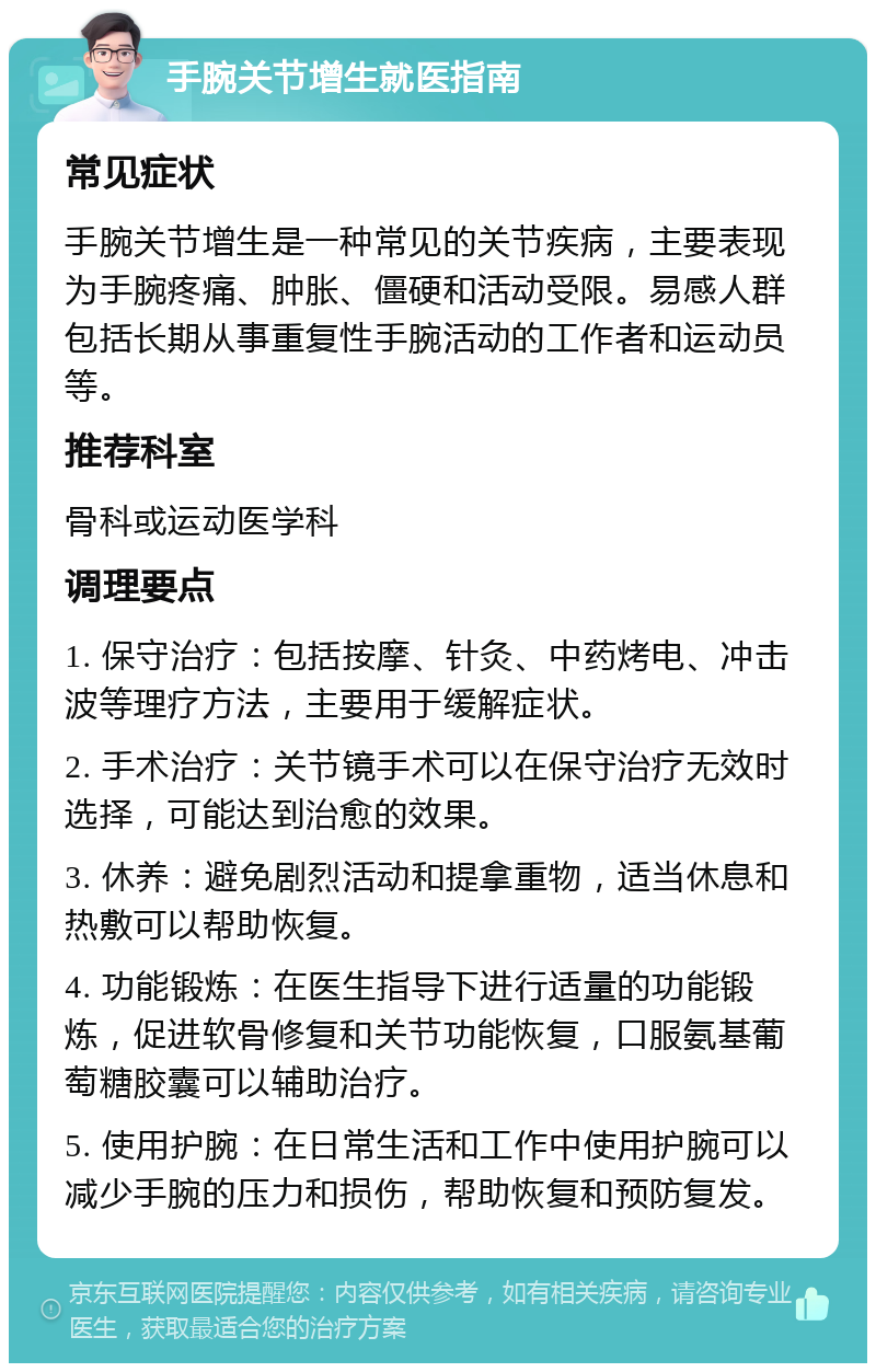 手腕关节增生就医指南 常见症状 手腕关节增生是一种常见的关节疾病，主要表现为手腕疼痛、肿胀、僵硬和活动受限。易感人群包括长期从事重复性手腕活动的工作者和运动员等。 推荐科室 骨科或运动医学科 调理要点 1. 保守治疗：包括按摩、针灸、中药烤电、冲击波等理疗方法，主要用于缓解症状。 2. 手术治疗：关节镜手术可以在保守治疗无效时选择，可能达到治愈的效果。 3. 休养：避免剧烈活动和提拿重物，适当休息和热敷可以帮助恢复。 4. 功能锻炼：在医生指导下进行适量的功能锻炼，促进软骨修复和关节功能恢复，口服氨基葡萄糖胶囊可以辅助治疗。 5. 使用护腕：在日常生活和工作中使用护腕可以减少手腕的压力和损伤，帮助恢复和预防复发。