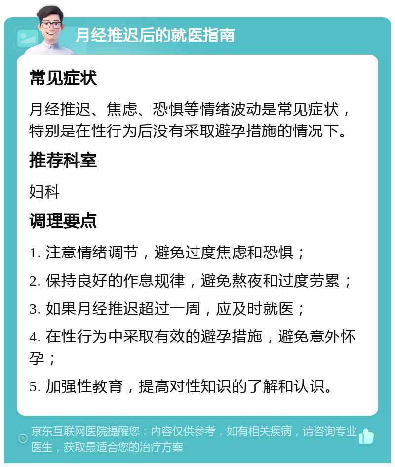 月经推迟后的就医指南 常见症状 月经推迟、焦虑、恐惧等情绪波动是常见症状，特别是在性行为后没有采取避孕措施的情况下。 推荐科室 妇科 调理要点 1. 注意情绪调节，避免过度焦虑和恐惧； 2. 保持良好的作息规律，避免熬夜和过度劳累； 3. 如果月经推迟超过一周，应及时就医； 4. 在性行为中采取有效的避孕措施，避免意外怀孕； 5. 加强性教育，提高对性知识的了解和认识。