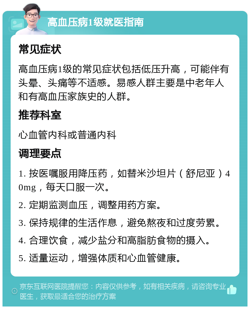 高血压病1级就医指南 常见症状 高血压病1级的常见症状包括低压升高，可能伴有头晕、头痛等不适感。易感人群主要是中老年人和有高血压家族史的人群。 推荐科室 心血管内科或普通内科 调理要点 1. 按医嘱服用降压药，如替米沙坦片（舒尼亚）40mg，每天口服一次。 2. 定期监测血压，调整用药方案。 3. 保持规律的生活作息，避免熬夜和过度劳累。 4. 合理饮食，减少盐分和高脂肪食物的摄入。 5. 适量运动，增强体质和心血管健康。