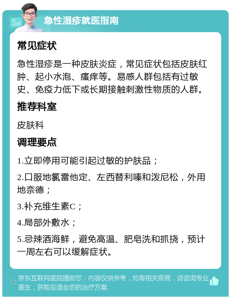 急性湿疹就医指南 常见症状 急性湿疹是一种皮肤炎症，常见症状包括皮肤红肿、起小水泡、瘙痒等。易感人群包括有过敏史、免疫力低下或长期接触刺激性物质的人群。 推荐科室 皮肤科 调理要点 1.立即停用可能引起过敏的护肤品； 2.口服地氯雷他定、左西替利嗪和泼尼松，外用地奈德； 3.补充维生素C； 4.局部外敷水； 5.忌辣酒海鲜，避免高温、肥皂洗和抓挠，预计一周左右可以缓解症状。