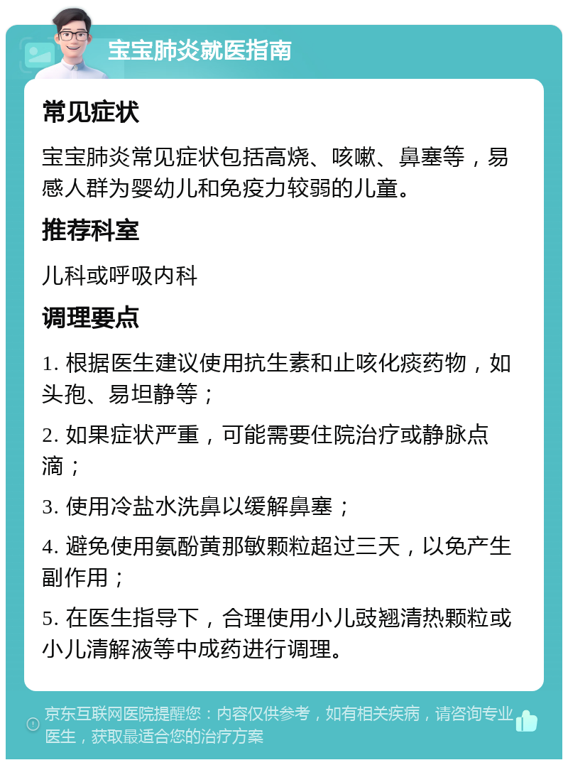 宝宝肺炎就医指南 常见症状 宝宝肺炎常见症状包括高烧、咳嗽、鼻塞等，易感人群为婴幼儿和免疫力较弱的儿童。 推荐科室 儿科或呼吸内科 调理要点 1. 根据医生建议使用抗生素和止咳化痰药物，如头孢、易坦静等； 2. 如果症状严重，可能需要住院治疗或静脉点滴； 3. 使用冷盐水洗鼻以缓解鼻塞； 4. 避免使用氨酚黄那敏颗粒超过三天，以免产生副作用； 5. 在医生指导下，合理使用小儿豉翘清热颗粒或小儿清解液等中成药进行调理。