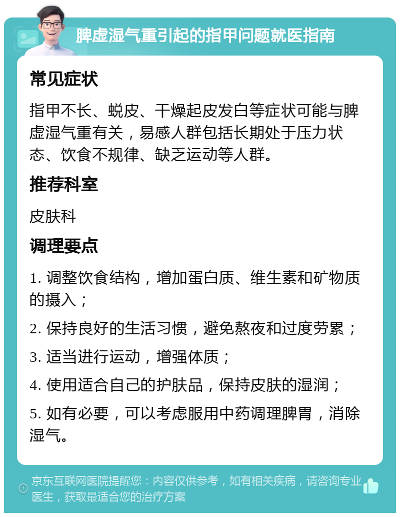 脾虚湿气重引起的指甲问题就医指南 常见症状 指甲不长、蜕皮、干燥起皮发白等症状可能与脾虚湿气重有关，易感人群包括长期处于压力状态、饮食不规律、缺乏运动等人群。 推荐科室 皮肤科 调理要点 1. 调整饮食结构，增加蛋白质、维生素和矿物质的摄入； 2. 保持良好的生活习惯，避免熬夜和过度劳累； 3. 适当进行运动，增强体质； 4. 使用适合自己的护肤品，保持皮肤的湿润； 5. 如有必要，可以考虑服用中药调理脾胃，消除湿气。