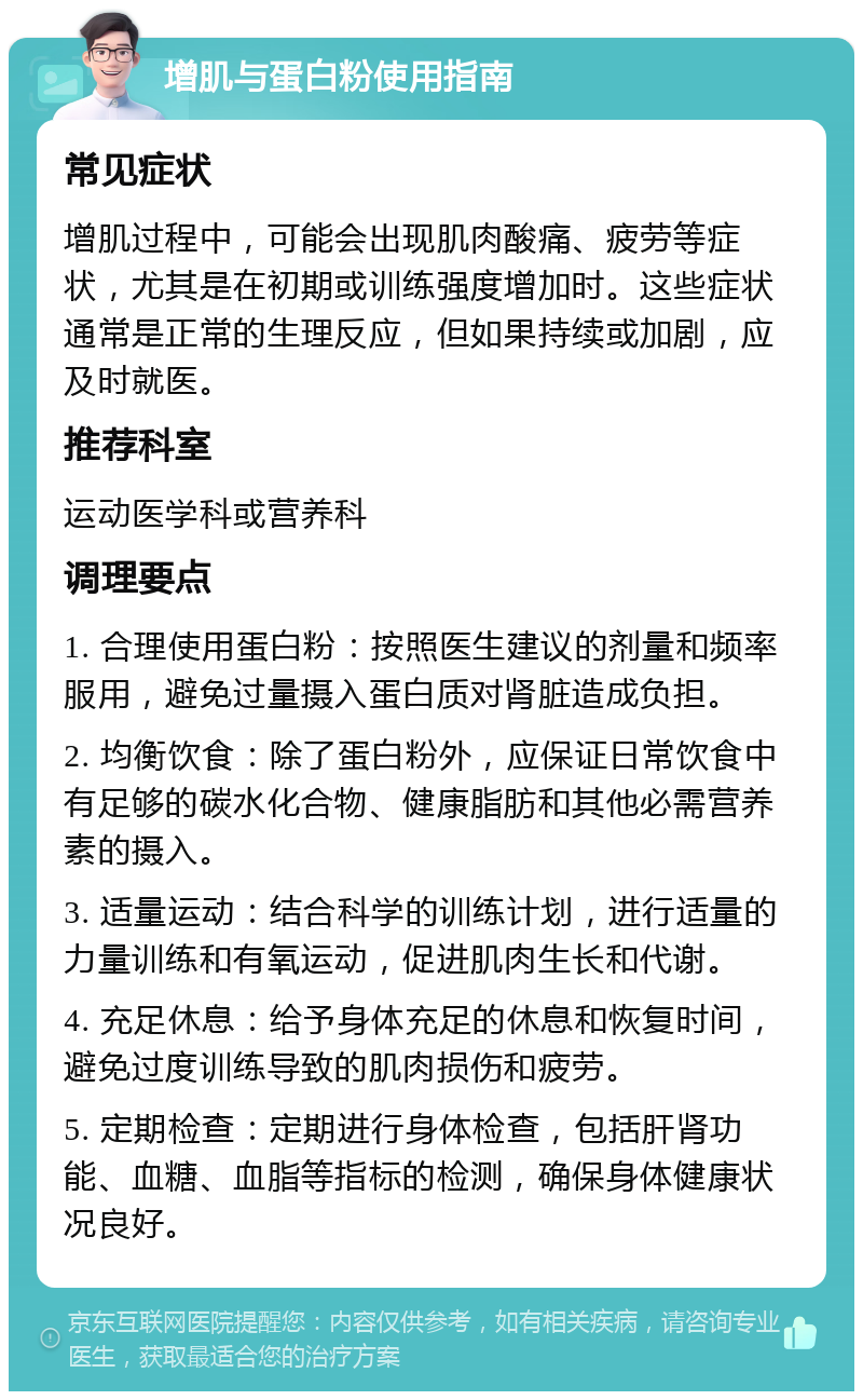 增肌与蛋白粉使用指南 常见症状 增肌过程中，可能会出现肌肉酸痛、疲劳等症状，尤其是在初期或训练强度增加时。这些症状通常是正常的生理反应，但如果持续或加剧，应及时就医。 推荐科室 运动医学科或营养科 调理要点 1. 合理使用蛋白粉：按照医生建议的剂量和频率服用，避免过量摄入蛋白质对肾脏造成负担。 2. 均衡饮食：除了蛋白粉外，应保证日常饮食中有足够的碳水化合物、健康脂肪和其他必需营养素的摄入。 3. 适量运动：结合科学的训练计划，进行适量的力量训练和有氧运动，促进肌肉生长和代谢。 4. 充足休息：给予身体充足的休息和恢复时间，避免过度训练导致的肌肉损伤和疲劳。 5. 定期检查：定期进行身体检查，包括肝肾功能、血糖、血脂等指标的检测，确保身体健康状况良好。