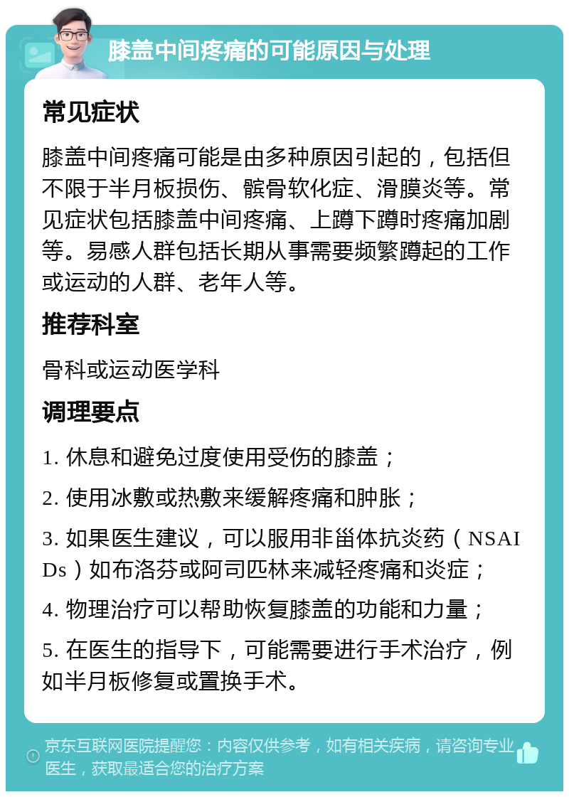 膝盖中间疼痛的可能原因与处理 常见症状 膝盖中间疼痛可能是由多种原因引起的，包括但不限于半月板损伤、髌骨软化症、滑膜炎等。常见症状包括膝盖中间疼痛、上蹲下蹲时疼痛加剧等。易感人群包括长期从事需要频繁蹲起的工作或运动的人群、老年人等。 推荐科室 骨科或运动医学科 调理要点 1. 休息和避免过度使用受伤的膝盖； 2. 使用冰敷或热敷来缓解疼痛和肿胀； 3. 如果医生建议，可以服用非甾体抗炎药（NSAIDs）如布洛芬或阿司匹林来减轻疼痛和炎症； 4. 物理治疗可以帮助恢复膝盖的功能和力量； 5. 在医生的指导下，可能需要进行手术治疗，例如半月板修复或置换手术。