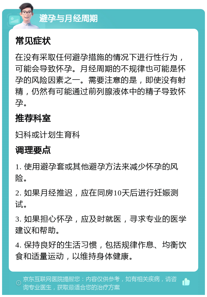 避孕与月经周期 常见症状 在没有采取任何避孕措施的情况下进行性行为，可能会导致怀孕。月经周期的不规律也可能是怀孕的风险因素之一。需要注意的是，即使没有射精，仍然有可能通过前列腺液体中的精子导致怀孕。 推荐科室 妇科或计划生育科 调理要点 1. 使用避孕套或其他避孕方法来减少怀孕的风险。 2. 如果月经推迟，应在同房10天后进行妊娠测试。 3. 如果担心怀孕，应及时就医，寻求专业的医学建议和帮助。 4. 保持良好的生活习惯，包括规律作息、均衡饮食和适量运动，以维持身体健康。