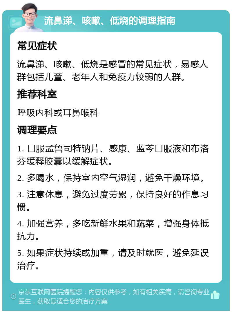 流鼻涕、咳嗽、低烧的调理指南 常见症状 流鼻涕、咳嗽、低烧是感冒的常见症状，易感人群包括儿童、老年人和免疫力较弱的人群。 推荐科室 呼吸内科或耳鼻喉科 调理要点 1. 口服孟鲁司特钠片、感康、蓝芩口服液和布洛芬缓释胶囊以缓解症状。 2. 多喝水，保持室内空气湿润，避免干燥环境。 3. 注意休息，避免过度劳累，保持良好的作息习惯。 4. 加强营养，多吃新鲜水果和蔬菜，增强身体抵抗力。 5. 如果症状持续或加重，请及时就医，避免延误治疗。