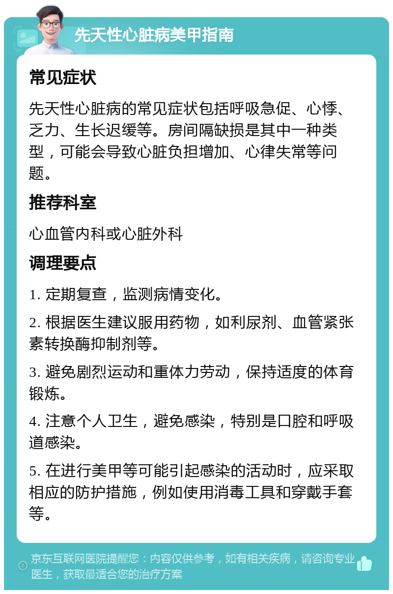 先天性心脏病美甲指南 常见症状 先天性心脏病的常见症状包括呼吸急促、心悸、乏力、生长迟缓等。房间隔缺损是其中一种类型，可能会导致心脏负担增加、心律失常等问题。 推荐科室 心血管内科或心脏外科 调理要点 1. 定期复查，监测病情变化。 2. 根据医生建议服用药物，如利尿剂、血管紧张素转换酶抑制剂等。 3. 避免剧烈运动和重体力劳动，保持适度的体育锻炼。 4. 注意个人卫生，避免感染，特别是口腔和呼吸道感染。 5. 在进行美甲等可能引起感染的活动时，应采取相应的防护措施，例如使用消毒工具和穿戴手套等。