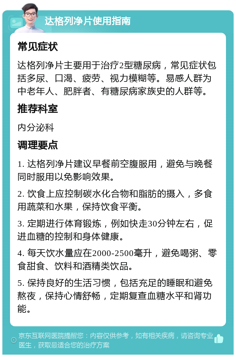 达格列净片使用指南 常见症状 达格列净片主要用于治疗2型糖尿病，常见症状包括多尿、口渴、疲劳、视力模糊等。易感人群为中老年人、肥胖者、有糖尿病家族史的人群等。 推荐科室 内分泌科 调理要点 1. 达格列净片建议早餐前空腹服用，避免与晚餐同时服用以免影响效果。 2. 饮食上应控制碳水化合物和脂肪的摄入，多食用蔬菜和水果，保持饮食平衡。 3. 定期进行体育锻炼，例如快走30分钟左右，促进血糖的控制和身体健康。 4. 每天饮水量应在2000-2500毫升，避免喝粥、零食甜食、饮料和酒精类饮品。 5. 保持良好的生活习惯，包括充足的睡眠和避免熬夜，保持心情舒畅，定期复查血糖水平和肾功能。