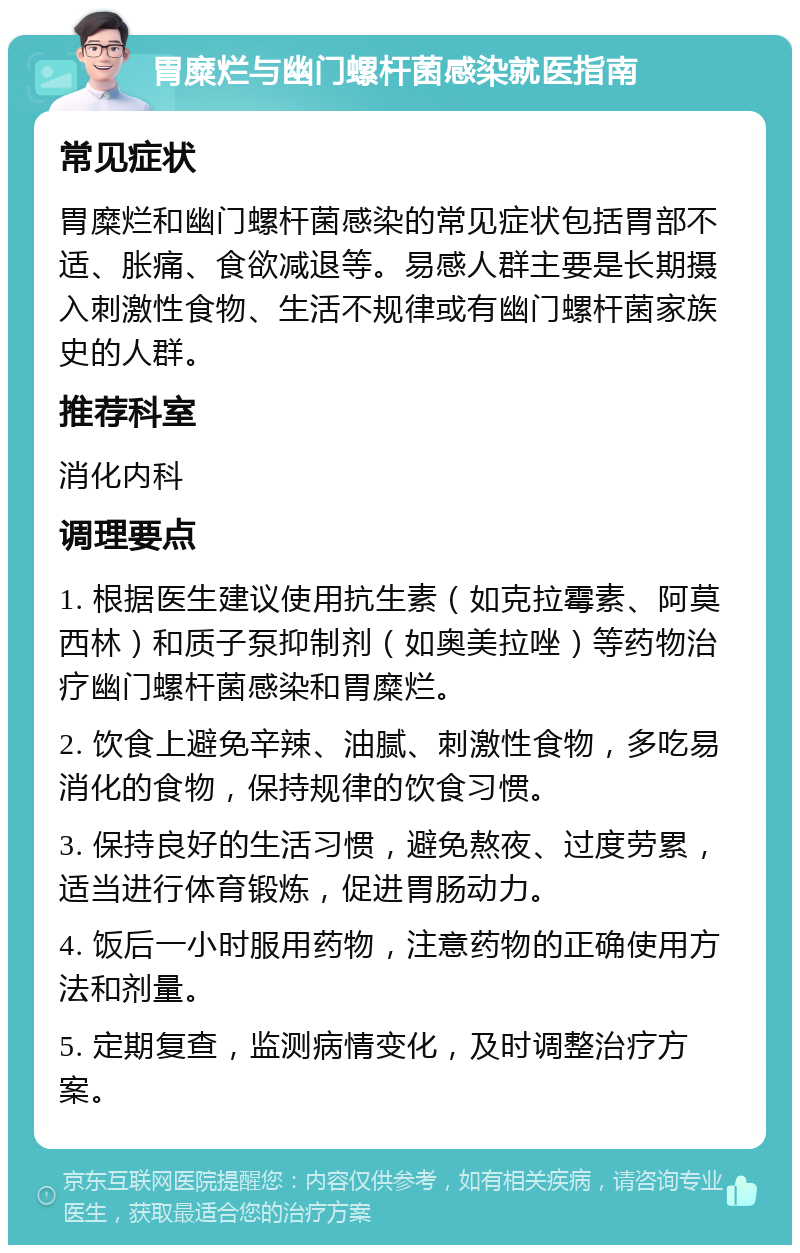 胃糜烂与幽门螺杆菌感染就医指南 常见症状 胃糜烂和幽门螺杆菌感染的常见症状包括胃部不适、胀痛、食欲减退等。易感人群主要是长期摄入刺激性食物、生活不规律或有幽门螺杆菌家族史的人群。 推荐科室 消化内科 调理要点 1. 根据医生建议使用抗生素（如克拉霉素、阿莫西林）和质子泵抑制剂（如奥美拉唑）等药物治疗幽门螺杆菌感染和胃糜烂。 2. 饮食上避免辛辣、油腻、刺激性食物，多吃易消化的食物，保持规律的饮食习惯。 3. 保持良好的生活习惯，避免熬夜、过度劳累，适当进行体育锻炼，促进胃肠动力。 4. 饭后一小时服用药物，注意药物的正确使用方法和剂量。 5. 定期复查，监测病情变化，及时调整治疗方案。