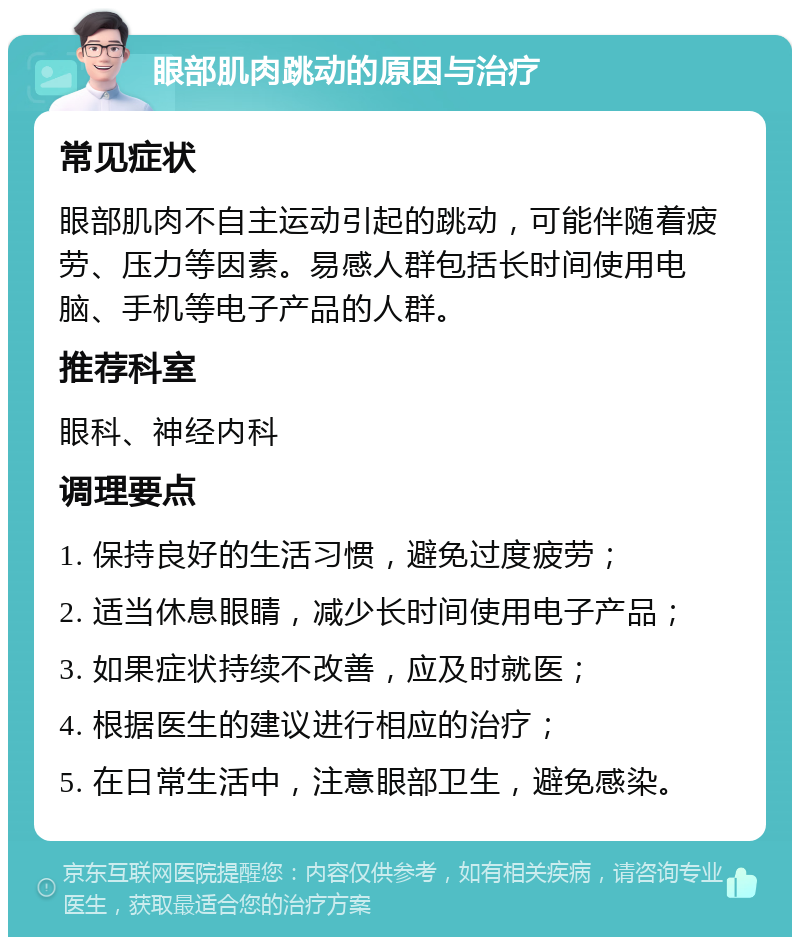 眼部肌肉跳动的原因与治疗 常见症状 眼部肌肉不自主运动引起的跳动，可能伴随着疲劳、压力等因素。易感人群包括长时间使用电脑、手机等电子产品的人群。 推荐科室 眼科、神经内科 调理要点 1. 保持良好的生活习惯，避免过度疲劳； 2. 适当休息眼睛，减少长时间使用电子产品； 3. 如果症状持续不改善，应及时就医； 4. 根据医生的建议进行相应的治疗； 5. 在日常生活中，注意眼部卫生，避免感染。